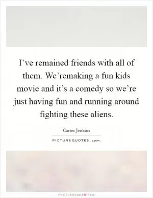 I’ve remained friends with all of them. We’remaking a fun kids movie and it’s a comedy so we’re just having fun and running around fighting these aliens Picture Quote #1