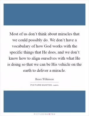 Most of us don’t think about miracles that we could possibly do. We don’t have a vocabulary of how God works with the specific things that He does, and we don’t know how to align ourselves with what He is doing so that we can be His vehicle on the earth to deliver a miracle Picture Quote #1