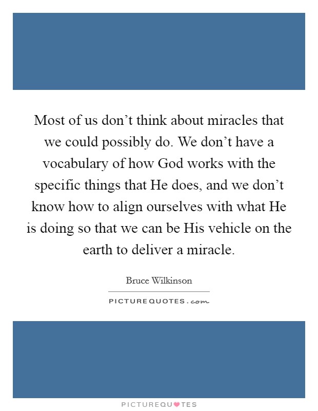 Most of us don't think about miracles that we could possibly do. We don't have a vocabulary of how God works with the specific things that He does, and we don't know how to align ourselves with what He is doing so that we can be His vehicle on the earth to deliver a miracle. Picture Quote #1