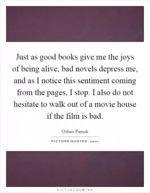 Just as good books give me the joys of being alive, bad novels depress me, and as I notice this sentiment coming from the pages, I stop. I also do not hesitate to walk out of a movie house if the film is bad Picture Quote #1