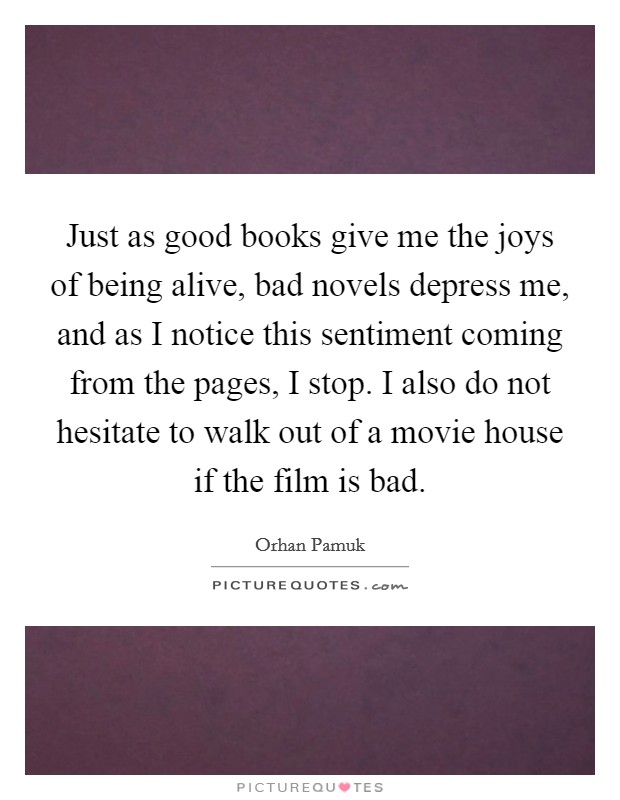 Just as good books give me the joys of being alive, bad novels depress me, and as I notice this sentiment coming from the pages, I stop. I also do not hesitate to walk out of a movie house if the film is bad. Picture Quote #1