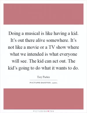 Doing a musical is like having a kid. It’s out there alive somewhere. It’s not like a movie or a TV show where what we intended is what everyone will see. The kid can act out. The kid’s going to do what it wants to do Picture Quote #1