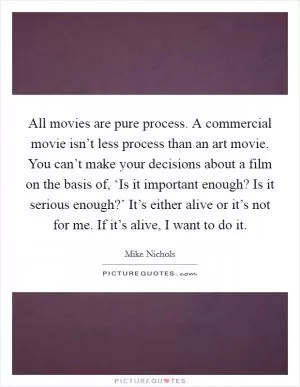 All movies are pure process. A commercial movie isn’t less process than an art movie. You can’t make your decisions about a film on the basis of, ‘Is it important enough? Is it serious enough?’ It’s either alive or it’s not for me. If it’s alive, I want to do it Picture Quote #1