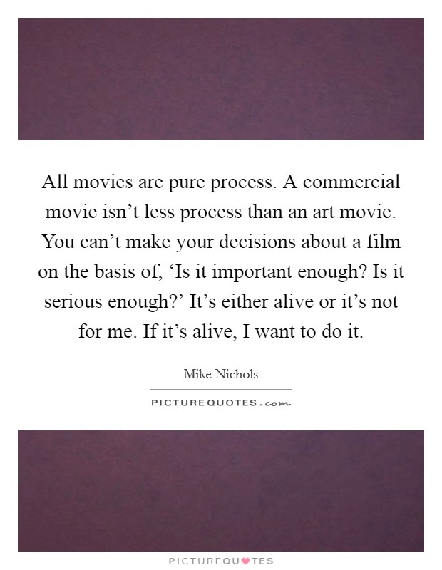 All movies are pure process. A commercial movie isn't less process than an art movie. You can't make your decisions about a film on the basis of, ‘Is it important enough? Is it serious enough?' It's either alive or it's not for me. If it's alive, I want to do it. Picture Quote #1
