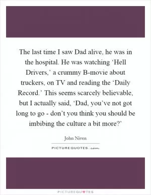 The last time I saw Dad alive, he was in the hospital. He was watching ‘Hell Drivers,’ a crummy B-movie about truckers, on TV and reading the ‘Daily Record.’ This seems scarcely believable, but I actually said, ‘Dad, you’ve not got long to go - don’t you think you should be imbibing the culture a bit more?’ Picture Quote #1