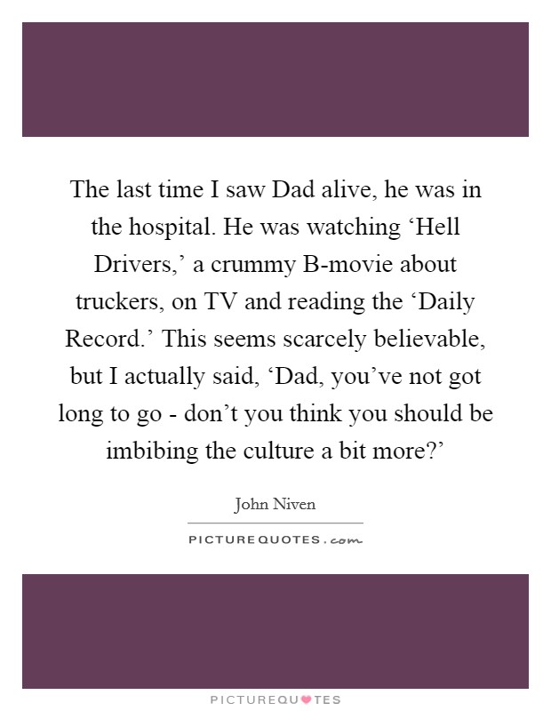 The last time I saw Dad alive, he was in the hospital. He was watching ‘Hell Drivers,' a crummy B-movie about truckers, on TV and reading the ‘Daily Record.' This seems scarcely believable, but I actually said, ‘Dad, you've not got long to go - don't you think you should be imbibing the culture a bit more?' Picture Quote #1