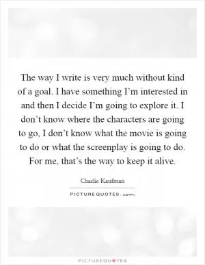 The way I write is very much without kind of a goal. I have something I’m interested in and then I decide I’m going to explore it. I don’t know where the characters are going to go, I don’t know what the movie is going to do or what the screenplay is going to do. For me, that’s the way to keep it alive Picture Quote #1