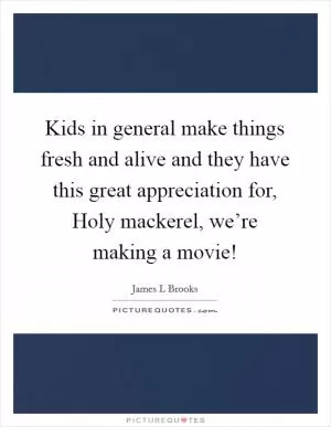 Kids in general make things fresh and alive and they have this great appreciation for, Holy mackerel, we’re making a movie! Picture Quote #1