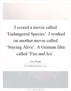 I scored a movie called ‘Endangered Species’. I worked on another movie called ‘Staying Alive’. A German film called ‘Fire and Ice’ Picture Quote #1