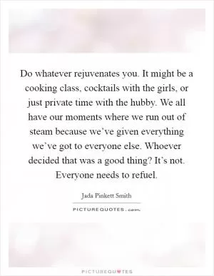 Do whatever rejuvenates you. It might be a cooking class, cocktails with the girls, or just private time with the hubby. We all have our moments where we run out of steam because we’ve given everything we’ve got to everyone else. Whoever decided that was a good thing? It’s not. Everyone needs to refuel Picture Quote #1