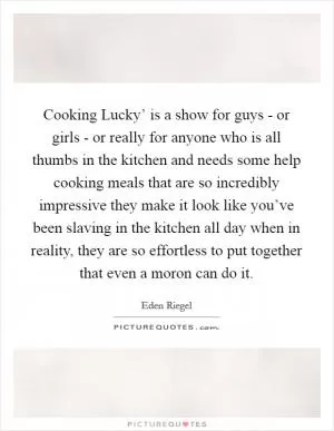 Cooking Lucky’ is a show for guys - or girls - or really for anyone who is all thumbs in the kitchen and needs some help cooking meals that are so incredibly impressive they make it look like you’ve been slaving in the kitchen all day when in reality, they are so effortless to put together that even a moron can do it Picture Quote #1