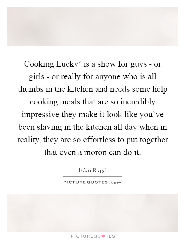 Cooking Lucky' is a show for guys - or girls - or really for anyone who is all thumbs in the kitchen and needs some help cooking meals that are so incredibly impressive they make it look like you've been slaving in the kitchen all day when in reality, they are so effortless to put together that even a moron can do it. Picture Quote #1