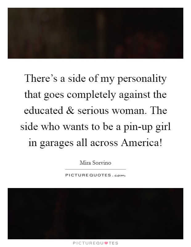 There's a side of my personality that goes completely against the educated and serious woman. The side who wants to be a pin-up girl in garages all across America! Picture Quote #1
