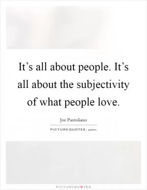 It’s all about people. It’s all about the subjectivity of what people love Picture Quote #1