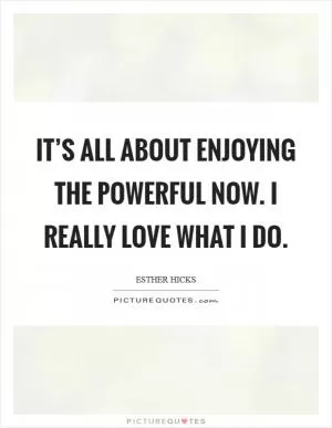 It’s all about enjoying the powerful NOW. I really love what I do Picture Quote #1