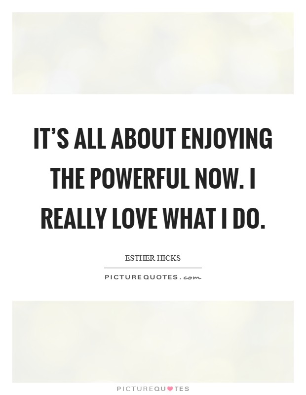 It's all about enjoying the powerful NOW. I really love what I do. Picture Quote #1