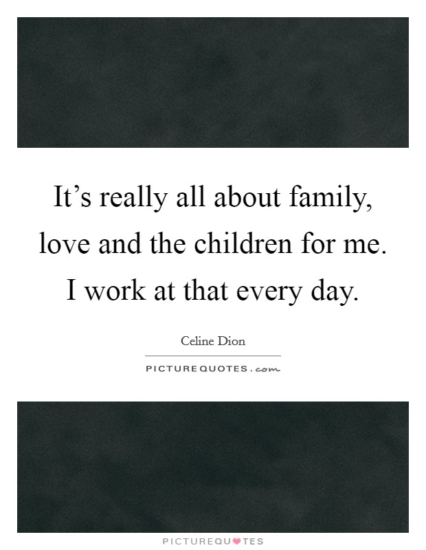 It's really all about family, love and the children for me. I work at that every day. Picture Quote #1