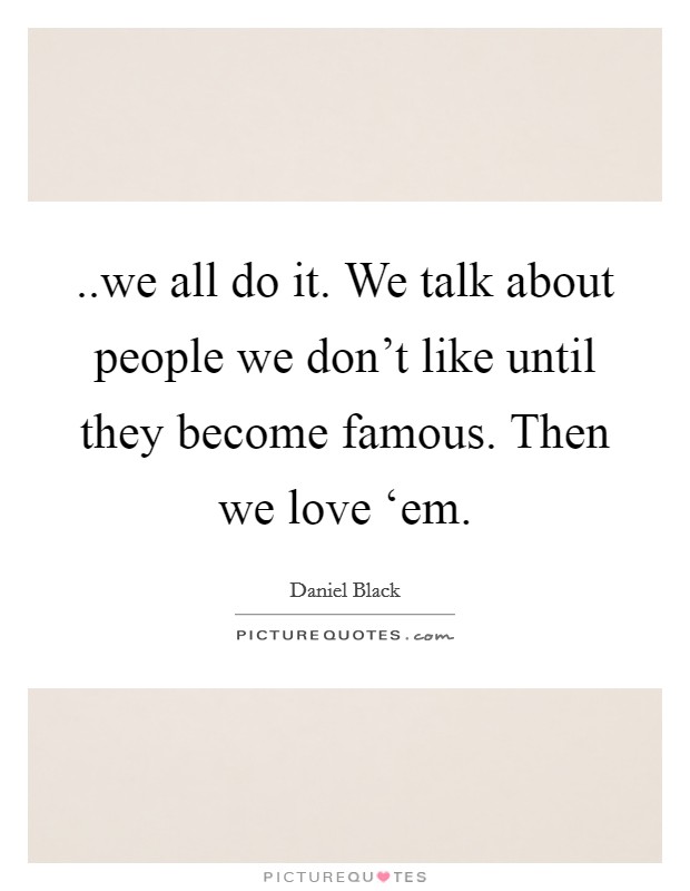 ..we all do it. We talk about people we don't like until they become famous. Then we love ‘em. Picture Quote #1