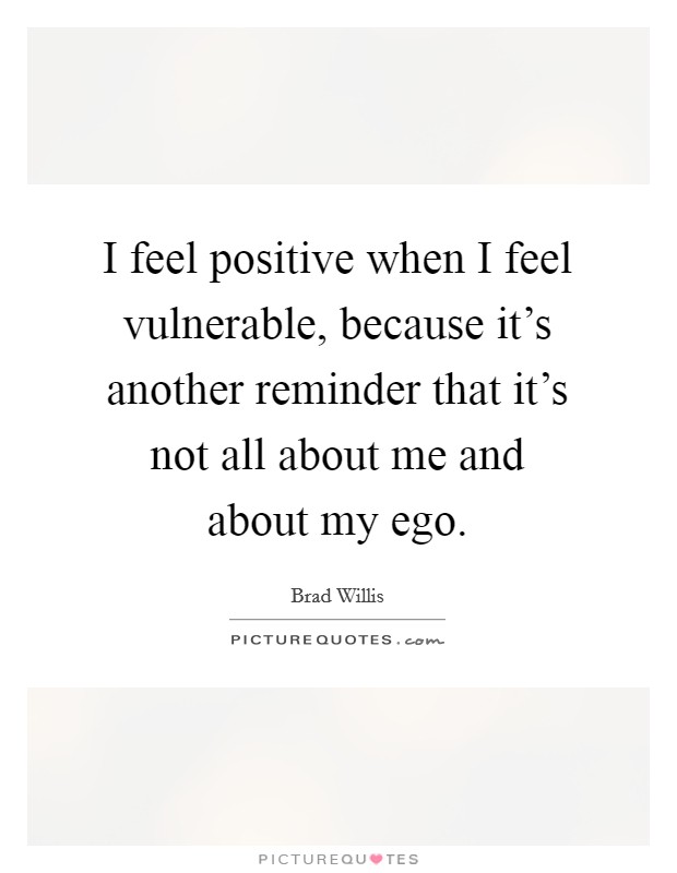 I feel positive when I feel vulnerable, because it's another reminder that it's not all about me and about my ego. Picture Quote #1