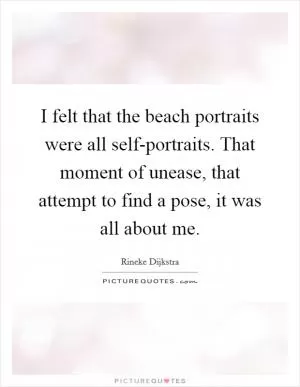 I felt that the beach portraits were all self-portraits. That moment of unease, that attempt to find a pose, it was all about me Picture Quote #1