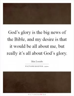 God’s glory is the big news of the Bible, and my desire is that it would be all about me, but really it’s all about God’s glory Picture Quote #1