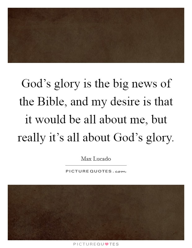 God's glory is the big news of the Bible, and my desire is that it would be all about me, but really it's all about God's glory. Picture Quote #1