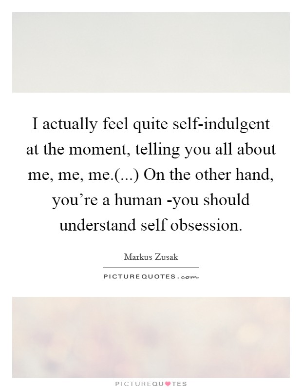 I actually feel quite self-indulgent at the moment, telling you all about me, me, me.(...) On the other hand, you're a human -you should understand self obsession. Picture Quote #1