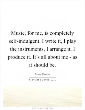 Music, for me, is completely self-indulgent. I write it, I play the instruments, I arrange it, I produce it. It’s all about me - as it should be Picture Quote #1