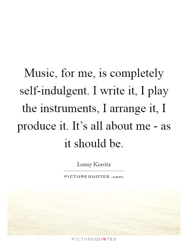 Music, for me, is completely self-indulgent. I write it, I play the instruments, I arrange it, I produce it. It's all about me - as it should be. Picture Quote #1