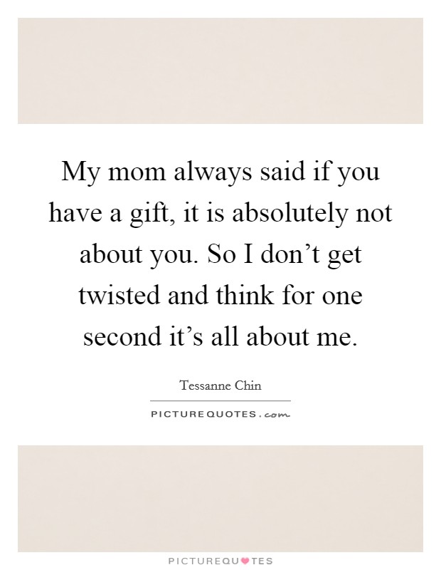 My mom always said if you have a gift, it is absolutely not about you. So I don't get twisted and think for one second it's all about me. Picture Quote #1