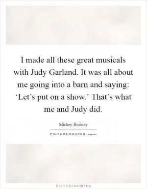 I made all these great musicals with Judy Garland. It was all about me going into a barn and saying: ‘Let’s put on a show.’ That’s what me and Judy did Picture Quote #1
