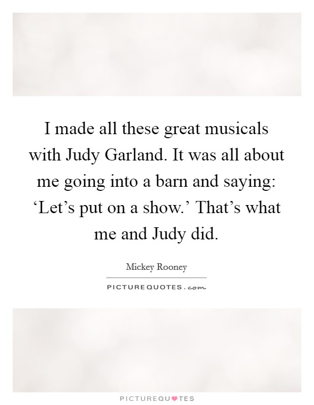 I made all these great musicals with Judy Garland. It was all about me going into a barn and saying: ‘Let's put on a show.' That's what me and Judy did. Picture Quote #1