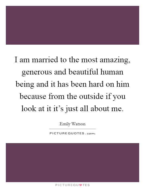 I am married to the most amazing, generous and beautiful human being and it has been hard on him because from the outside if you look at it it's just all about me. Picture Quote #1