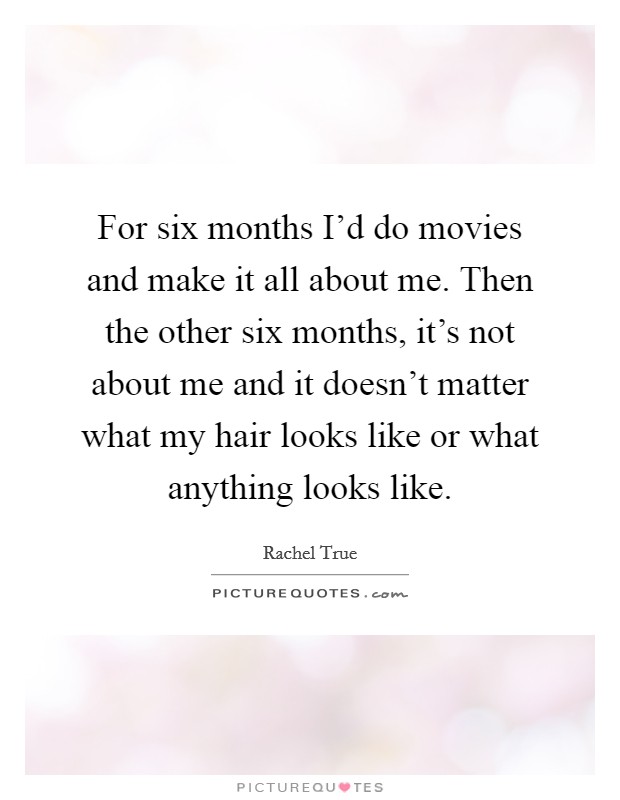 For six months I'd do movies and make it all about me. Then the other six months, it's not about me and it doesn't matter what my hair looks like or what anything looks like. Picture Quote #1