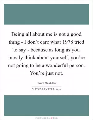 Being all about me is not a good thing - I don’t care what 1978 tried to say - because as long as you mostly think about yourself, you’re not going to be a wonderful person. You’re just not Picture Quote #1