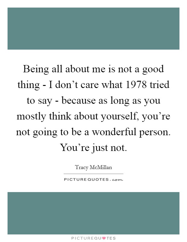 Being all about me is not a good thing - I don't care what 1978 tried to say - because as long as you mostly think about yourself, you're not going to be a wonderful person. You're just not. Picture Quote #1