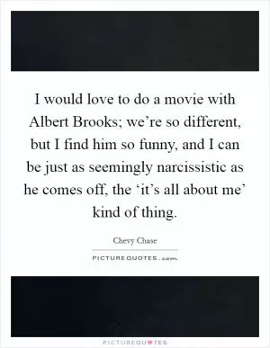 I would love to do a movie with Albert Brooks; we’re so different, but I find him so funny, and I can be just as seemingly narcissistic as he comes off, the ‘it’s all about me’ kind of thing Picture Quote #1