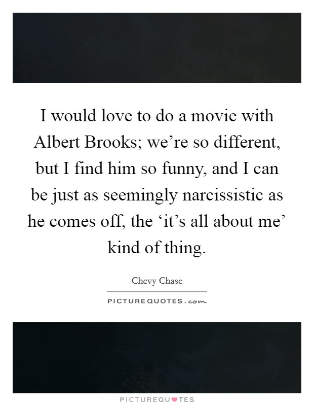 I would love to do a movie with Albert Brooks; we're so different, but I find him so funny, and I can be just as seemingly narcissistic as he comes off, the ‘it's all about me' kind of thing. Picture Quote #1