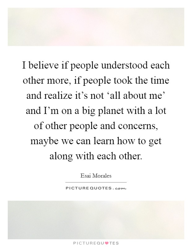 I believe if people understood each other more, if people took the time and realize it's not ‘all about me' and I'm on a big planet with a lot of other people and concerns, maybe we can learn how to get along with each other. Picture Quote #1
