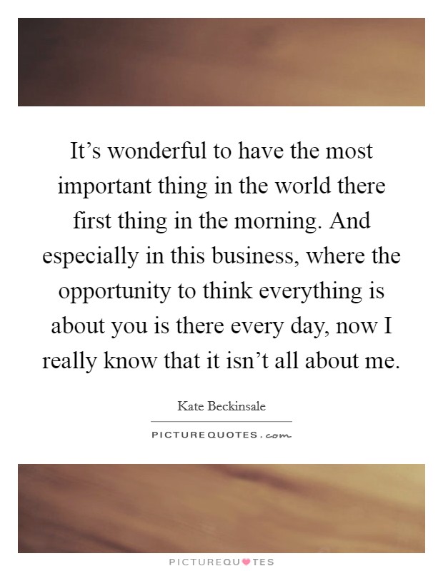It's wonderful to have the most important thing in the world there first thing in the morning. And especially in this business, where the opportunity to think everything is about you is there every day, now I really know that it isn't all about me. Picture Quote #1