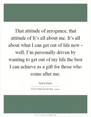 That attitude of arrogance, that attitude of It’s all about me. It’s all about what I can get out of life now - well, I’m personally driven by wanting to get out of my life the best I can achieve as a gift for those who come after me Picture Quote #1