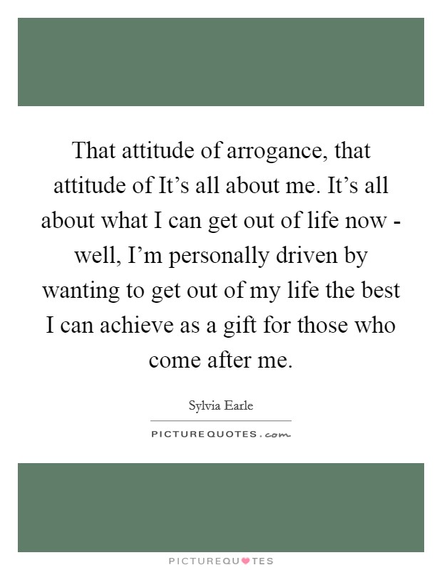 That attitude of arrogance, that attitude of It's all about me. It's all about what I can get out of life now - well, I'm personally driven by wanting to get out of my life the best I can achieve as a gift for those who come after me. Picture Quote #1