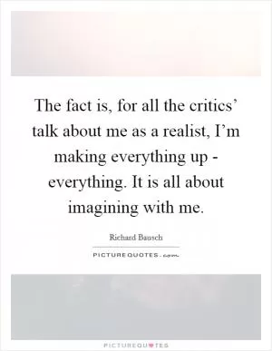 The fact is, for all the critics’ talk about me as a realist, I’m making everything up - everything. It is all about imagining with me Picture Quote #1