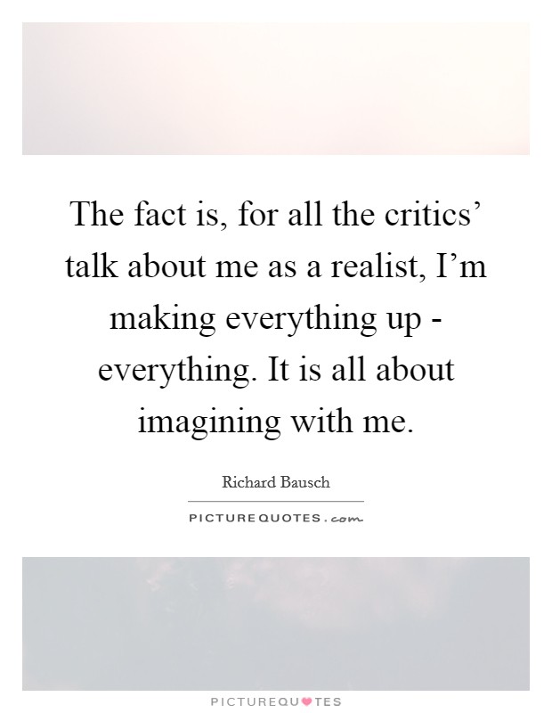The fact is, for all the critics' talk about me as a realist, I'm making everything up - everything. It is all about imagining with me. Picture Quote #1
