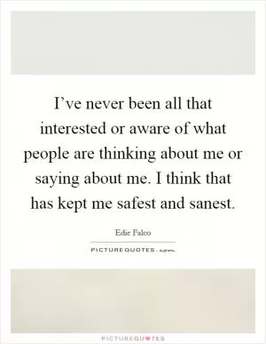 I’ve never been all that interested or aware of what people are thinking about me or saying about me. I think that has kept me safest and sanest Picture Quote #1