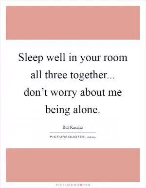 Sleep well in your room all three together... don’t worry about me being alone Picture Quote #1