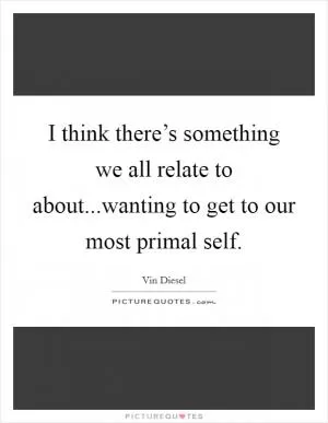 I think there’s something we all relate to about...wanting to get to our most primal self Picture Quote #1