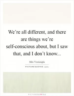 We’re all different, and there are things we’re self-conscious about, but I saw that, and I don’t know Picture Quote #1