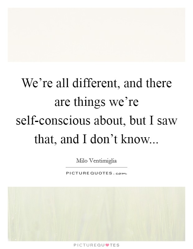 We’re all different, and there are things we’re self-conscious about, but I saw that, and I don’t know Picture Quote #1
