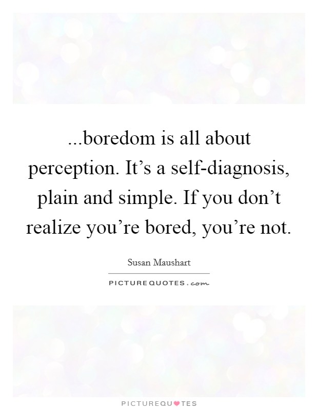 ...boredom is all about perception. It’s a self-diagnosis, plain and simple. If you don’t realize you’re bored, you’re not Picture Quote #1